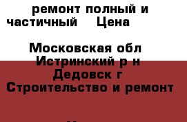 ремонт полный и частичный  › Цена ­ 1 000 - Московская обл., Истринский р-н, Дедовск г. Строительство и ремонт » Услуги   . Московская обл.